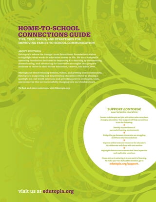 HOME-TO-SCHOOL
CONNECTIONS GUIDE
TIPS, TECH TOOLS, AND STRATEGIES FOR
IMPROVING FAMILY-TO-SCHOOL COMMUNICATION

ABOUT EDUTOPIA
Edutopia is where the George Lucas Educational Foundation’s vision
to highlight what works in education comes to life. We are a nonprofit
operating foundation dedicated to improving K-12 learning by documenting,
disseminating, and advocating for innovative strategies that prepare
students to thrive in their future education, careers, and adult lives.

Through our award-winning website, videos, and growing online community,
Edutopia is supporting and empowering education reform by shining a
spotlight on real-world solutions and providing proven strategies, tools,
and resources that are successfully changing how our children learn.

To find and share solutions, visit Edutopia.org.




                                                                                 SUPPORT EDUTOPIA!
                                                                                     WHAT WORKS IN EDUCATION

                                                                       Donate to Edutopia and join with others who care about
                                                                       changing education. Your support will help us continue
                                                                                        to do the following:
                                                                                                  *
                                                                                       Identify key attributes of
                                                                                   successful learning environments
                                                                                                  *
                                                                            Bridge the gap between those who are struggling
                                                                                     and those who have solutions
                                                                                                  *
                                                                            Improve online tools and resources for educators
                                                                               to collaborate and share with one another
                                                                                                  *
                                                                        Highlight districts and schools that have impactful
                                                                                      and replicable solutions

                                                                        Please join us in ushering in a new world of learning.
                                                                            To make your tax-deductible donation, go to
                                                                                   edutopia.org/support.




visit us at edutopia.org
15
 