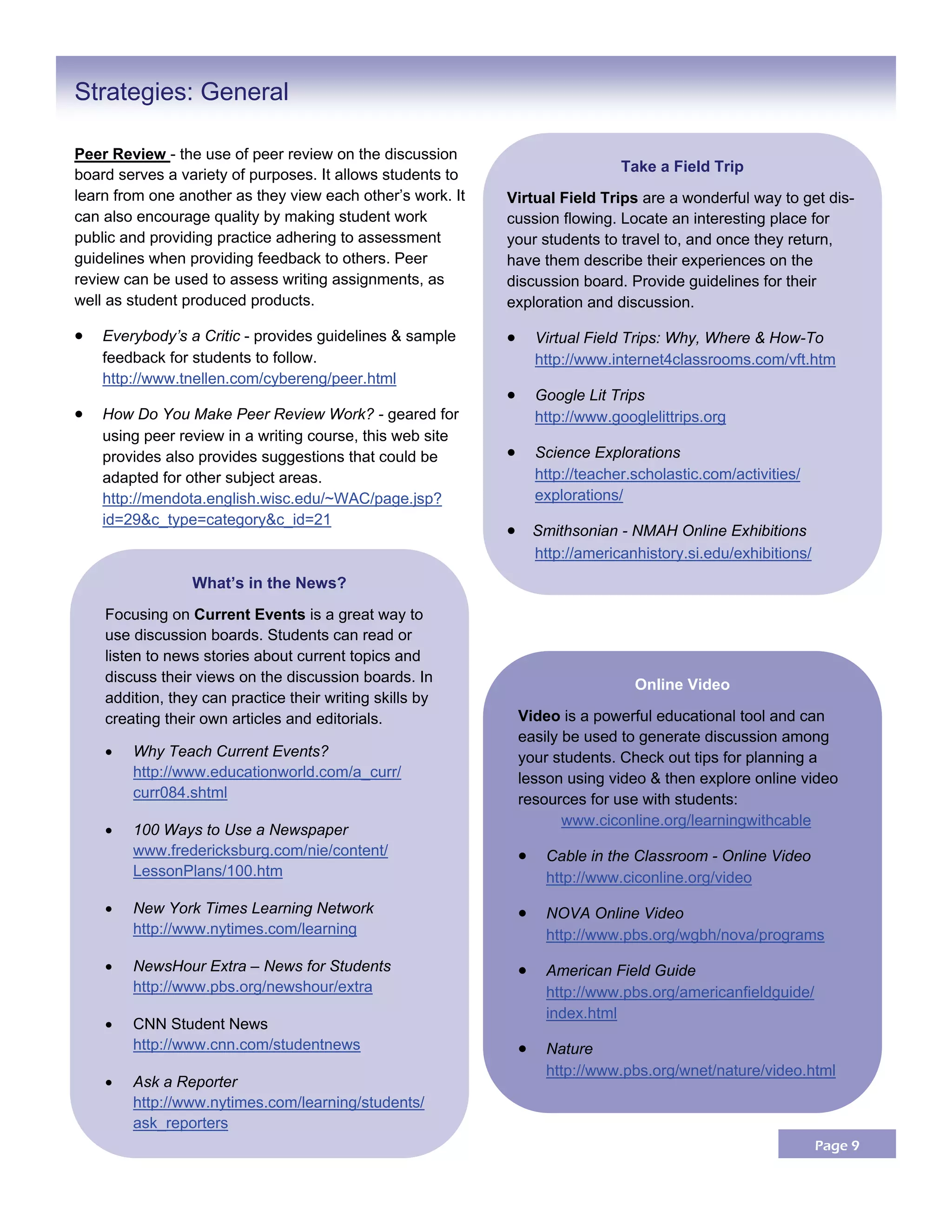 Page 9
Peer Review - the use of peer review on the discussion
board serves a variety of purposes. It allows students to
learn from one another as they view each other’s work. It
can also encourage quality by making student work
public and providing practice adhering to assessment
guidelines when providing feedback to others. Peer
review can be used to assess writing assignments, as
well as student produced products.
 Everybody’s a Critic - provides guidelines & sample
feedback for students to follow.
http://www.tnellen.com/cybereng/peer.html
 How Do You Make Peer Review Work? - geared for
using peer review in a writing course, this web site
provides also provides suggestions that could be
adapted for other subject areas.
http://mendota.english.wisc.edu/~WAC/page.jsp?
id=29&c_type=category&c_id=21
Strategies: General
What’s in the News?
Focusing on Current Events is a great way to
use discussion boards. Students can read or
listen to news stories about current topics and
discuss their views on the discussion boards. In
addition, they can practice their writing skills by
creating their own articles and editorials.
 Why Teach Current Events?
http://www.educationworld.com/a_curr/
curr084.shtml
 100 Ways to Use a Newspaper
www.fredericksburg.com/nie/content/
LessonPlans/100.htm
 New York Times Learning Network
http://www.nytimes.com/learning
 NewsHour Extra – News for Students
http://www.pbs.org/newshour/extra
 CNN Student News
http://www.cnn.com/studentnews
 Ask a Reporter
http://www.nytimes.com/learning/students/
ask_reporters
Take a Field Trip
Virtual Field Trips are a wonderful way to get dis-
cussion flowing. Locate an interesting place for
your students to travel to, and once they return,
have them describe their experiences on the
discussion board. Provide guidelines for their
exploration and discussion.
 Virtual Field Trips: Why, Where & How-To
http://www.internet4classrooms.com/vft.htm
 Google Lit Trips
http://www.googlelittrips.org
 Science Explorations
http://teacher.scholastic.com/activities/
explorations/
  Smithsonian - NMAH Online Exhibitions
http://americanhistory.si.edu/exhibitions/
Online Video
Video is a powerful educational tool and can
easily be used to generate discussion among
your students. Check out tips for planning a
lesson using video & then explore online video
resources for use with students:
www.ciconline.org/learningwithcable
 Cable in the Classroom - Online Video
http://www.ciconline.org/video
 NOVA Online Video
http://www.pbs.org/wgbh/nova/programs
 American Field Guide
http://www.pbs.org/americanfieldguide/
index.html
 Nature
http://www.pbs.org/wnet/nature/video.html
 