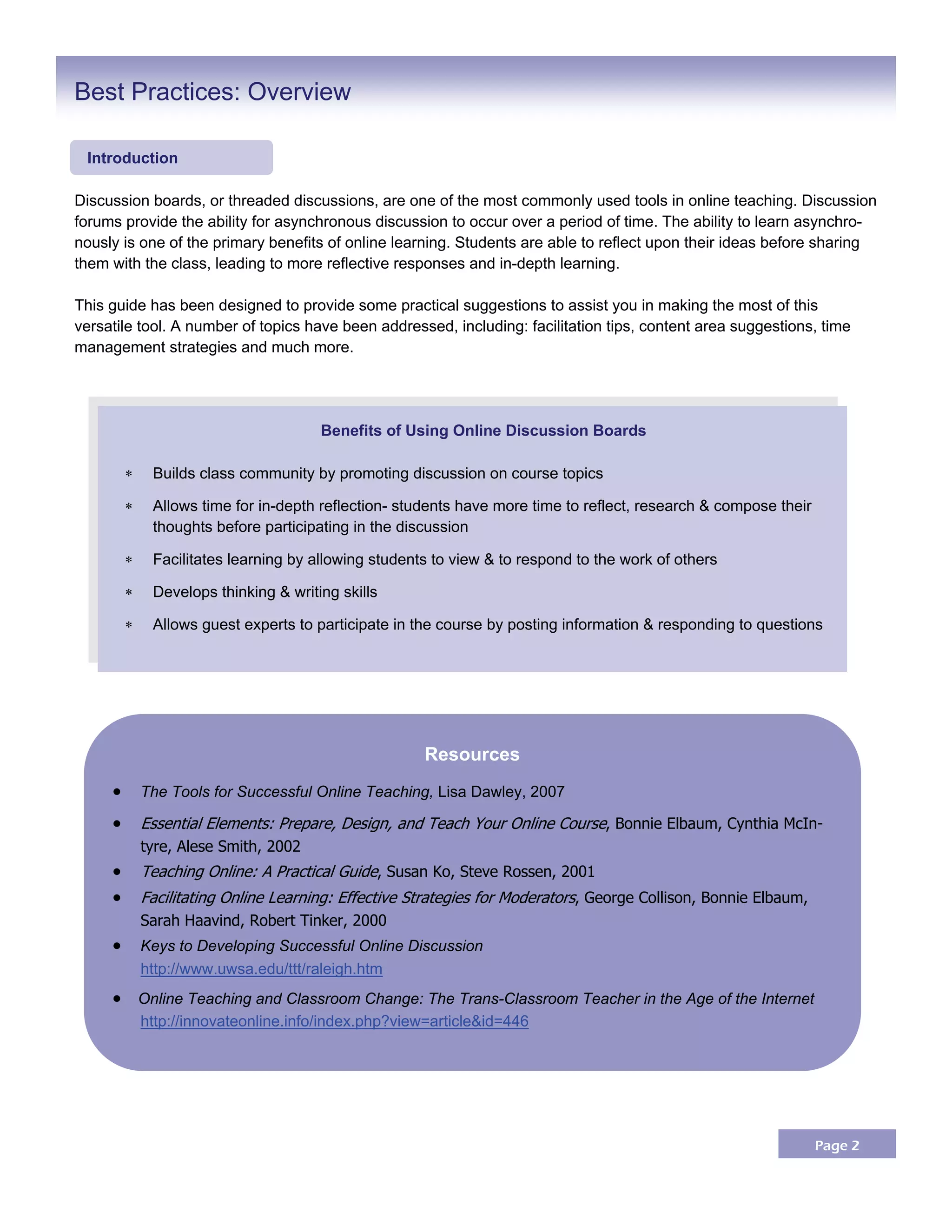 Page 2
Discussion boards, or threaded discussions, are one of the most commonly used tools in online teaching. Discussion
forums provide the ability for asynchronous discussion to occur over a period of time. The ability to learn asynchro-
nously is one of the primary benefits of online learning. Students are able to reflect upon their ideas before sharing
them with the class, leading to more reflective responses and in-depth learning.
This guide has been designed to provide some practical suggestions to assist you in making the most of this
versatile tool. A number of topics have been addressed, including: facilitation tips, content area suggestions, time
management strategies and much more.
Best Practices: Overview
Benefits of Using Online Discussion Boards
 Builds class community by promoting discussion on course topics
 Allows time for in-depth reflection- students have more time to reflect, research & compose their
thoughts before participating in the discussion
 Facilitates learning by allowing students to view & to respond to the work of others
 Develops thinking & writing skills
 Allows guest experts to participate in the course by posting information & responding to questions
Introduction
Resources
     The Tools for Successful Online Teaching, Lisa Dawley, 2007
 Essential Elements: Prepare, Design, and Teach Your Online Course, Bonnie Elbaum, Cynthia McIn-
tyre, Alese Smith, 2002
 Teaching Online: A Practical Guide, Susan Ko, Steve Rossen, 2001
 Facilitating Online Learning: Effective Strategies for Moderators, George Collison, Bonnie Elbaum,
Sarah Haavind, Robert Tinker, 2000
     Keys to Developing Successful Online Discussion
http://www.uwsa.edu/ttt/raleigh.htm
  Online Teaching and Classroom Change: The Trans-Classroom Teacher in the Age of the Internet
http://innovateonline.info/index.php?view=article&id=446
 
