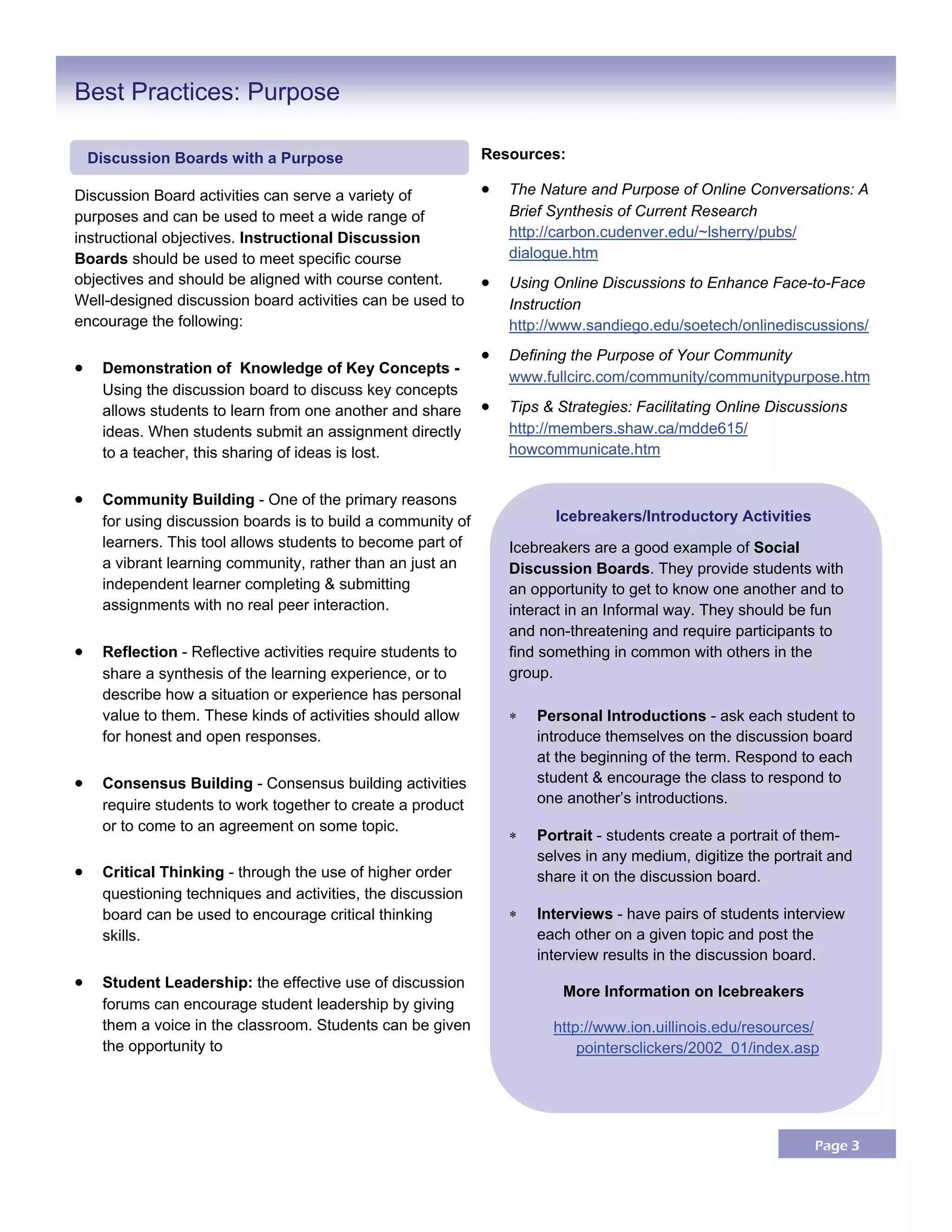 Page 3
Discussion Board activities can serve a variety of
purposes and can be used to meet a wide range of
instructional objectives. Instructional Discussion
Boards should be used to meet specific course
objectives and should be aligned with course content.
Well-designed discussion board activities can be used to
encourage the following:
 Demonstration of Knowledge of Key Concepts -
Using the discussion board to discuss key concepts
allows students to learn from one another and share
ideas. When students submit an assignment directly
to a teacher, this sharing of ideas is lost.
 Community Building - One of the primary reasons
for using discussion boards is to build a community of
learners. This tool allows students to become part of
a vibrant learning community, rather than an just an
independent learner completing & submitting
assignments with no real peer interaction.
 Reflection - Reflective activities require students to
share a synthesis of the learning experience, or to
describe how a situation or experience has personal
value to them. These kinds of activities should allow
for honest and open responses.
 Consensus Building - Consensus building activities
require students to work together to create a product
or to come to an agreement on some topic.
 Critical Thinking - through the use of higher order
questioning techniques and activities, the discussion
board can be used to encourage critical thinking
skills.
 Student Leadership: the effective use of discussion
forums can encourage student leadership by giving
them a voice in the classroom. Students can be given
the opportunity to
Resources:
 The Nature and Purpose of Online Conversations: A
Brief Synthesis of Current Research
http://carbon.cudenver.edu/~lsherry/pubs/
dialogue.htm
 Using Online Discussions to Enhance Face-to-Face
Instruction
http://www.sandiego.edu/soetech/onlinediscussions/
 Defining the Purpose of Your Community
www.fullcirc.com/community/communitypurpose.htm
 Tips & Strategies: Facilitating Online Discussions
http://members.shaw.ca/mdde615/
howcommunicate.htm
Best Practices: Purpose
Icebreakers/Introductory Activities
Icebreakers are a good example of Social
Discussion Boards. They provide students with
an opportunity to get to know one another and to
interact in an Informal way. They should be fun
and non-threatening and require participants to
find something in common with others in the
group.
 Personal Introductions - ask each student to
introduce themselves on the discussion board
at the beginning of the term. Respond to each
student & encourage the class to respond to
one another’s introductions.
 Portrait - students create a portrait of them-
selves in any medium, digitize the portrait and
share it on the discussion board.
 Interviews - have pairs of students interview
each other on a given topic and post the
interview results in the discussion board.
More Information on Icebreakers
http://www.ion.uillinois.edu/resources/
pointersclickers/2002_01/index.asp
Discussion Boards with a Purpose
 