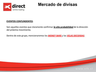 Mercado de divisas
EVENTOS CONTUNDENTES.
Son aquellos eventos que claramente confirmar la alta probabilidad de la dirección
del próximo movimiento.
Dentro de este grupo, mencionaremos los MONEY BARS y las VELAS DECIDIDAS.
 