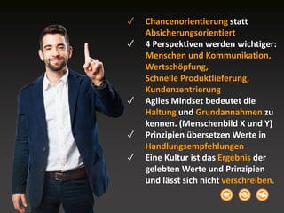 ✓ Chancenorientierung statt
Absicherungsorientiert
✓ 4 Perspektiven werden wichtiger:
Menschen und Kommunikation,
Wertschöpfung,
Schnelle Produktlieferung,
Kundenzentrierung
✓ Agiles Mindset bedeutet die
Haltung und Grundannahmen zu
kennen. (Menschenbild X und Y)
✓ Prinzipien übersetzen Werte in
Handlungsempfehlungen
✓ Eine Kultur ist das Ergebnis der
gelebten Werte und Prinzipien
und lässt sich nicht verschreiben.
 