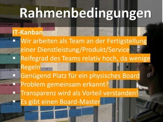 Rahmenbedingungen
IT-Kanban
▪ Wir arbeiten als Team an der Fertigstellung
einer Dienstleistung/Produkt/Service
▪ Reifegrad des Teams relativ hoch, da wenige
Regeln
▪ Genügend Platz für ein physisches Board
▪ Problem gemeinsam erkannt?
▪ Transparenz wird als Vorteil verstanden!
▪ Es gibt einen Board-Master
 