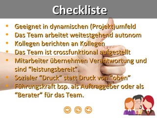 • Geeignet in dynamischen (Projekt)umfeldGeeignet in dynamischen (Projekt)umfeld
• Das Team arbeitet weitestgehend autonomDas Team arbeitet weitestgehend autonom
• Kollegen berichten an KollegenKollegen berichten an Kollegen
• Das Team ist crossfunktional aufgestelltDas Team ist crossfunktional aufgestellt
• Mitarbeiter übernehmen Verantwortung undMitarbeiter übernehmen Verantwortung und
sind “leistungsbereit”.sind “leistungsbereit”.
• Sozialer “Druck” statt Druck von “oben”Sozialer “Druck” statt Druck von “oben”
• Führungskraft bsp. als Auftraggeber oder alsFührungskraft bsp. als Auftraggeber oder als
“Berater” für das Team.“Berater” für das Team.
cc: Jesper Rønn-Jensen - https://www.flickr.com/photos/30127486@N00
ChecklisteCheckliste
 