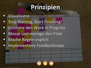cc: WFFrederick - https://www.flickr.com/photos/72025685@N00
PrinzipienPrinzipien
• VisualisiereVisualisiere
• Stop Starting, Start Finishing!Stop Starting, Start Finishing!
• Limitiere den Work in ProgressLimitiere den Work in Progress
• Messe und manage den FlowMesse und manage den Flow
• Mache Regeln explizitMache Regeln explizit
• Implementiere FeedbackloopsImplementiere Feedbackloops
 