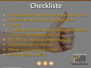 • Als Bestandteil des Dailys besonders wirksam.Als Bestandteil des Dailys besonders wirksam.
• Jederzeit einsehbar, hohe TransparenzJederzeit einsehbar, hohe Transparenz
• 1 Task:1 Task:
o Aufgabenbeschreibung, Schätzung Aufwand,Aufgabenbeschreibung, Schätzung Aufwand,
Dauer, Zuständigkeit (Kürzel)Dauer, Zuständigkeit (Kürzel)
• Pull-Prinzip - RessourcenoptimierungPull-Prinzip - Ressourcenoptimierung
• Visualisiere den WorkflowVisualisiere den Workflow
• Messe und manage den FlowMesse und manage den Flow
• Mache Regeln explizitMache Regeln explizit
cc: Jesper Rønn-Jensen - https://www.flickr.com/photos/30127486@N00
ChecklisteCheckliste
Taskbaord/Kanban
 