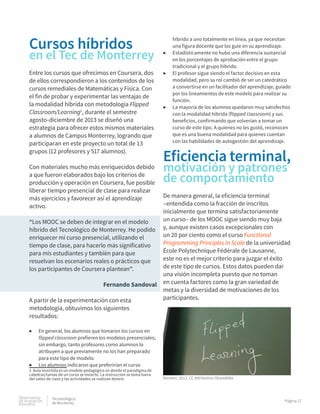 Observatorio
de innovación
educativa
Tecnolológico
de Monterrey
Página 17
Cursos híbridos
en el Tec de Monterrey
Entre los cursos que ofrecimos en Coursera, dos
de ellos correspondieron a los contenidos de los
cursos remediales de Matemáticas y Física. Con
el fin de probar y experimentar las ventajas de
la modalidad híbrida con metodología Flipped
Classroom/Learning1
, durante el semestre
agosto-diciembre de 2013 se diseñó una
estrategia para ofrecer estos mismos materiales
a alumnos de Campus Monterrey, logrando que
participaran en este proyecto un total de 13
grupos (12 profesores y 517 alumnos).
Con materiales mucho más enriquecidos debido
a que fueron elaborados bajo los criterios de
producción y operación en Coursera, fue posible
liberar tiempo presencial de clase para realizar
más ejercicios y favorecer así el aprendizaje
activo.
“Los MOOC se deben de integrar en el modelo
híbrido del Tecnológico de Monterrey. He podido
enriquecer mi curso presencial, utilizando el
tiempo de clase, para hacerlo más significativo
para mis estudiantes y también para que
resuelvan los escenarios reales o prácticos que
los participantes de Coursera plantean”.
Fernando Sandoval
A partir de la experimentación con esta
metodología, obtuvimos los siguientes
resultados:
▶▶ En general, los alumnos que tomaron los cursos en
flipped classroom prefieren los modelos presenciales;
sin embargo, tanto profesores como alumnos lo
atribuyen a que previamente no los han preparado
para este tipo de modelo.
▶▶ Los alumnos indicaron que preferirían el curso
1. Aula invertida es un modelo pedagógico en donde el paradigma de
cátedras/tareas de un curso se invierte. La instrucción se toma fuera
del salón de clase y las actividades se realizan dentro.
híbrido a uno totalmente en línea, ya que necesitan
una figura docente que los guíe en su aprendizaje.
▶▶ Estadísticamente no hubo una diferencia sustancial
en los porcentajes de aprobación entre el grupo
tradicional y el grupo híbrido.
▶▶ El profesor sigue siendo el factor decisivo en esta
modalidad, pero su rol cambió de ser un catedrático
a convertirse en un facilitador del aprendizaje, guiado
por los lineamientos de este modelo para realizar su
función.
▶▶ La mayoría de los alumnos quedaron muy satisfechos
con la modalidad híbrida (flipped classroom) y sus
beneficios, confirmando que volverían a tomar un
curso de este tipo. A quienes no les gustó, reconocen
que es una buena modalidad para quienes cuentan
con las habilidades de autogestión del aprendizaje.
Eficiencia terminal,
motivación y patrones
de comportamiento
De manera general, la eficiencia terminal
–entendida como la fracción de inscritos
inicialmente que termina satisfactoriamente
un curso– de los MOOC sigue siendo muy baja
y, aunque existen casos excepcionales con
un 20 por ciento como el curso Functional
Programming Principles in Scale de la universidad
École Polytechnique Fédérale de Lausanne,
este no es el mejor criterio para juzgar el éxito
de este tipo de cursos. Estos datos pueden dar
una visión incompleta puesto que no toman
en cuenta factores como la gran variedad de
metas y la diversidad de motivaciones de los
participantes.
Romero, 2012. CC Attribution-ShareAlike
 
