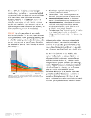 Observatorio
de innovación
educativa
Tecnolológico
de Monterrey
Página 18
En un MOOC, las personas se inscriben por
motivaciones como interés general, curiosidad,
apoyo académico o profesional, para establecer
contactos, entre otras y no necesariamente
buscan una carta de acreditación. Aunado a
esto, las barreras de entrada y salida en estos
cursos son muy bajas, pues los participantes se
pueden registrar en el momento que deseen y de
la misma manera pueden abandonarlos.
Phil Hill, consultor y analista de tecnología
educativa, identificó cinco clases de estudiantes
que figuran en los MOOC que nos pueden ayudar
a entender los comportamientos dentro de estos
cursos –mismos que se identificaron al analizar
los datos generados en los cursos que ofrecimos
en Coursera–:
▶▶ Ausentes (no se presenta). Se registran, pero no
vuelven a visitar la plataforma.
▶▶ Observadores. Leen el contenido y los foros de
discusión. Realizan actividades de manera parcial.
▶▶ Participante esporádico (bajas). Se involucran
parcial o totalmente solo en secciones específicas.
▶▶ Participantes pasivos. Consideran al curso como
contenido para consumir. Ven videos, realizan
exámenes, pero tienden a no participar en otras
actividades como foros de discusión.
▶▶ Participantes activos. Tienen la intención de finalizar
el curso y participan en todas las actividades,
incluyendo discusiones en blogs u otro tipo de redes
sociales.
El éxito de los MOOC no se puede calcular de
la misma manera, basarse únicamente en el
número de estudiantes que terminan el curso
respecto de los que se inscribieron, ya que aún
no existe una acreditación ni costo significativo.
La eficiencia terminal es una métrica para
cursos tradicionales en los que objetivos son
claros y todos los entienden: los estudiantes
quieren completar el curso y obtener crédito.
Los profesores quieren lo mismo. Sin embargo,
(en los MOOC) hay estudiantes que se registran
sin intención de terminarlos, hay profesores
que no tienen como prioridad que los
terminen (Kolowich, 2014). Es más relevante
para ellos clasificar de acuerdo a las razones
para inscribirse y juzgar en términos de las
expectativas de los propios estudiantes, es decir,
sobre lo que esperan obtener al tomar un MOOC.
Figura 6. Patrones de los estudiantes de MOOC estilo Coursera
Fuente: adaptado de Phil Hill, Emerging Student Patterns in MOOCs: A
(Revised) Graphical View, 2013.
 