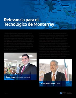 Tecnológico
de Monterrey
Observatorio
deInnovación
Educativa
Página16
Las necesidades sociales y laborales cambian a gran
velocidad. El abordaje y la aplicación del conocimiento
se realizan en áreas disciplinares emergentes, con apoyo
de tecnologías que antes no existían. Por lo anterior, el
Tecnológico de Monterrey, a través del Modelo Tec21,
busca formar alumnos con las competencias necesarias
para desempeñarse de manera exitosa en un mundo
dinámico, así como también potenciar las habilidades
de las generaciones actuales y futuras para desarrollar
las competencias requeridas y enfrentar los retos
del siglo 21 (Garza, 2016).
El modelo curricular del Tecnológico de Monterrey
se encuentra en un momento de transición; se enfoca
en una nueva forma de organizar el proceso de
enseñanza-aprendizaje. Así, el Modelo Tec21 busca
desarrollar en los estudiantes competencias como:
pensamiento crítico, liderazgo, ética, ciudadanía,
innovación, curiosidad intelectual, comunicación oral
y escrita, trabajo colaborativo y emprendimiento,
a través de retos o situaciones retadoras. Para lograr esto,
el pilar fundamental del modelo son sus profesores
inspiradores e innovadores, capaces de diseñar e
implementar retos atractivos y de valor (Ramírez, 2016),
que permitan evidenciar, retroalimentar y evaluar el
nivel de desempeño de los estudiantes en la adquisición
de las competencias disciplinares y transversales.
David Garza | Vicerrector de Profesional
David Noel Ramírez | Rector
Relevanciaparael
TecnológicodeMonterrey
 