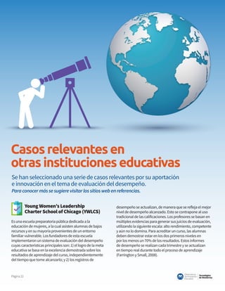 Tecnológico
de Monterrey
Observatorio
deInnovación
Educativa
Página22
Casosrelevantesen
otrasinstitucioneseducativas
Young Women’s Leadership
Charter School of Chicago (YWLCS)
Es una escuela preparatoria pública dedicada a la
educación de mujeres, a la cual asisten alumnas de bajos
recursos y en su mayoría provenientes de un entorno
familiar vulnerable. Los fundadores de esta escuela
implementaron un sistema de evaluación del desempeño
cuyas características principales son: 1) el logro de la meta
educativa se basa en la excelencia demostrada sobre los
resultados de aprendizaje del curso, independientemente
del tiempo que tome alcanzarlo; y 2) los registros de
desempeño se actualizan, de manera que se refleja el mejor
nivel de desempeño alcanzado. Esto se contrapone al uso
tradicional de las calificaciones. Los profesores se basan en
múltiples evidencias para generar sus juicios de evaluación,
utilizando la siguiente escala: alto rendimiento, competente
y aún no lo domina. Para acreditar un curso, las alumnas
deben demostrar estar en los dos primeros niveles en
por los menos un 70% de los resultados. Estos informes
de desempeño se realizan cada trimestre y se actualizan
en tiempo real durante todo el proceso de aprendizaje
(Farrington y Small, 2008).
Se han seleccionado una serie de casos relevantes por su aportación
e innovación en el tema de evaluación del desempeño.
Paraconocermássesugierevisitarlossitioswebenreferencias.
 