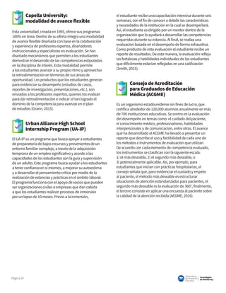 Tecnológico
de Monterrey
Observatorio
deInnovación
Educativa
Página24
Capella University:
modalidad de avance flexible
Esta universidad, creada en 1993, ofrece sus programas
100% en línea. Dentro de su oferta integra una modalidad
de avance flexible diseñada con base en la colaboración
y experiencia de profesores expertos, diseñadores
instruccionales y especialistas en evaluación. Se han
diseñado mecanismos que permiten a los estudiantes
demostrar el desarrollo de las competencias estipuladas
en la disciplina de interés. Esta modalidad permite
a los estudiantes avanzar a su propio ritmo y aprovechar
la retroalimentación en términos de sus áreas de
oportunidad. Los productos que los estudiantes generan
para evidenciar su desempeño (estudios de casos,
reportes de investigación, presentaciones, etc.), son
enviados a los profesores expertos, quienes los evalúan
para dar retroalimentación e indicar si han logrado el
dominio de la competencia para avanzar en el plan
de estudios (Grann, 2015).
Urban Alliance High School
Internship Program (UA-IP)
El UA-IP es un programa que busca apoyar a estudiantes
de preparatoria de bajos recursos y provenientes de un
entorno familiar complejo, a través de la adquisición
temprana de un empleo significativo y acorde a las
capacidades de los estudiantes con la guía y supervisión
de un adulto. Este programa busca ayudar a los estudiantes
a tener confianza en sí mismos, a mejorar su autoestima
y a desarrollar el pensamiento crítico por medio de la
realización de estancias y prácticas en el ámbito laboral.
El programa funciona con el apoyo de socios que pueden
ser organizaciones civiles o empresas que dan cabida
a que los estudiantes realicen procesos de inmersión
por un lapso de 10 meses. Previo a la inmersión,
el estudiante recibe una capacitación intensiva durante seis
semanas, con el fin de conocer a detalle las características
y necesidades de la institución en la cual se desempeñará.
Así, el estudiante es dirigido por un mentor dentro de la
organización que lo ayudará a desarrollar las competencias
requeridas durante su estancia. Al final, se realiza una
evaluación basada en el desempeño de forma exhaustiva.
Como producto de esta evaluación el estudiante recibe un
reporte de resultados. De esta manera, la evaluación refleja
las fortalezas y habilidades individuales de los estudiantes
que difícilmente estarían reflejadas en una calificación
(Smith, 2015).
Consejo de Acreditación
para Graduados de Educación
Médica (ACGME)
Es un organismo estadounidense sin fines de lucro, que
certifica alrededor de 120,000 alumnos anualmente en más
de 700 instituciones educativas. Se centra en la evaluación
del desempeño en temas como: el cuidado del paciente,
el conocimiento médico, profesionalismo, habilidades
interpersonales y de comunicación, entre otras. El avance
que ha desarrollado el ACGME ha llevado a presentar un
reporte que describe el uso y factibilidad de cada uno de
los métodos e instrumentos de evaluación que utilizan.
De acuerdo con cada elemento de competencia evaluado,
los instrumentos se clasifican con la siguiente escala:
1) el más deseable, 2) el segundo más deseable, o
3) potencialmente aplicable. Así, por ejemplo, para
estudiantes que inician con prácticas hospitalarias, el
consejo señala que, para evidenciar el cuidado y respeto
al paciente, el método más deseable es estructurar
situaciones de atención estandarizadas para pacientes, el
segundo más deseable es la evaluación de 360°, finalmente,
el tercero consiste en aplicar una encuesta al paciente sobre
la calidad de la atención recibida (ACGME, 2016).
 