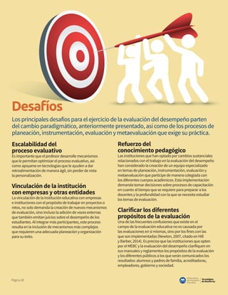 Tecnológico
de Monterrey
Observatorio
deInnovación
Educativa
Página28
Desafíos
Escalabilidad del
proceso evaluativo
Es importante que el profesor desarrolle mecanismos
que le permitan optimizar el proceso evaluativo, así
como apoyarse en tecnologías que le ayuden a dar
retroalimentación de manera ágil, sin perder de vista
la personalización.
Vinculación de la institución
con empresas y otras entidades
La vinculación de la institución educativa con empresas
e instituciones con el propósito de trabajar en proyectos o
retos, no solo demanda la creación de nuevos mecanismos
de evaluación, sino incluso la adición de voces externas
que también emitan juicios sobre el desempeño de los
estudiantes. Al integrar más participantes, este proceso
resulta en la inclusión de mecanismos más complejos
que requieren una adecuada planeación y organización
para su éxito.
Refuerzo del
conocimiento pedagógico
Las instituciones que han optado por cambios sustanciales
relacionados con el trabajo en la evaluación del desempeño
han considerado la creación de un equipo especializado
en temas de planeación, instrumentación, evaluación y
metaevaluación que participe de manera colegiada con
los diferentes cuerpos académicos. Esta implementación
demanda tomar decisiones sobre procesos de capacitación
en cuanto al tiempo que se requiere para preparar a los
docentes y la profundidad con la que se necesita estudiar
los temas de evaluación.
Clarificar los diferentes
propósitos de la evaluación
Una de las frecuentes confusiones que existe en el
campo de la evaluación educativa no es causada por
las evaluaciones en sí mismas, sino por los fines con las
que son implementadas (Newton, 2007, citado en Hill
y Barber, 2014). Es preciso que las instituciones que opten
por el MEBC y la evaluación del desempeño clarifiquen en
sus manuales y reglamentos los propósitos de la evaluación
y los diferentes públicos a los que serán comunicados los
resultados: alumnos y padres de familia, acreditadoras,
empleadores, gobierno y sociedad.
Los principales desafíos para el ejercicio de la evaluación del desempeño parten
del cambio paradigmático, anteriormente presentado, así como de los procesos de
planeación, instrumentación, evaluación y metaevaluación que exige su práctica.
 