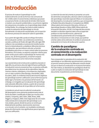 Tecnológico
de Monterrey
Observatorio
deInnovación
Educativa
Página5
Introducción
El proceso de evaluar el aprendizaje ha sido
tradicionalmente una de las formas más comunes de
dar crédito sobre el conocimiento o destrezas que posee
una persona frente a la demanda de brindar información
o resolver una situación problemática. Los primeros registros
de evaluaciones vinculadas con el aprendizaje datan desde
la Edad Media. Sin embargo, fue hasta la edad moderna
cuando la evaluación del aprendizaje se vinculó
formalmente a la educación escolarizada, con la inserción
de diversos procesos de valoración sobre lo aprendido.
Fue a partir del siglo XVII cuando el enfoque formativo
de la evaluación cambió. Las condiciones económicas,
sociales y políticas de finales del siglo XVII y del siglo XVIII
orillaron a las sociedades en proceso de transformación
hacia la industrialización a establecer diferentes técnicas
de evaluación, que permitieran articular su función
acreditadora para tener un mayor control sobre los procesos
formativos. Por lo tanto, se requería conjuntar criterios para
poder emitir juicios sobre el aprendizaje de manera más
precisa. Así, de forma paulatina, el examen empezó
a cobrar importancia como instrumento evaluador.
Las características de la instrucción académica durante el
siglo XIX y los primeros años del siglo XX fueron perfilando
la evaluación como la conocemos hoy: un proceso unificado
para determinar los alcances de los aprendices, bajo los
mismos criterios, estándares y circunstancias, expresados
con un valor numérico (Díaz-Barriga y Hernández, 2002;
Escudero, 2003). Es evidente la fuerza del trinomio objetivos
de aprendizaje-examen-calificación como la fórmula que ha
dado vigor y horizonte a los procesos de formación; sin
embargo, es innegable que la evaluación del aprendizaje
está cobrando diferentes matices, a partir de la inserción
de diversas perspectivas de lo que debe ser la formación.
La tendencia actual marca la valía de la evaluación
del desempeño como elemento predominante ante el
hecho de haber cuantificado el saber por muchos años
(Hattie y Timperley, 2007; Palm, 2008; Shute, 2008;
Stiggins y Chappuis, 2005). Esto exige pasar de una visión
reduccionista de la evaluación del aprendizaje a una
más amplia y plural, donde los juicios se construyan
bilateralmente (profesor-alumno/entre alumnos)
y se vinculen con el contexto. Los resultados constituyen
piezas de información más significativas para el aprendiz
que una calificación.
La intención de este documento es presentar una serie
de elementos conceptuales y técnicos sobre la evaluación
del aprendizaje, haciendo especial énfasis en la evaluación
del desempeño y la evaluación auténtica, que corresponden
al Modelo Educativo Basado en Competencias (MEBC)
(Observatorio de Innovación Educativa, 2015a) y al
Aprendizaje Basado en Retos (ABR) (Observatorio de
Innovación Educativa, 2015b). A lo largo del documento
también se abordan aspectos tales como el papel del
profesor en esta transformación, además de
consideraciones provenientes de la investigación
educativa e innovaciones en este campo, que podrían
orientar sobre cómo estimular el cambio en procesos de
evaluación en el marco de la educación superior.
Cambio de paradigma:
de la evaluación centrada en
el conocimiento a la evaluación
centrada en el desempeño
Para comprender la naturaleza de la evaluación del
aprendizaje en sus diferentes aproximaciones y prácticas,
es preciso conocer primero las diferentes visiones desde
las que se observa la evaluación en el proceso formativo.
Por este motivo, se abordarán los paradigmas desde los
cuales se explica la evaluación del aprendizaje en este
documento: el positivismo y la hermenéutica.
 