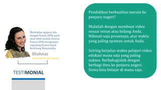 TESTIMONIAL
Shahnaz Haque
Host Buah Hatiku Sayang
Membahas apapun, jika
dengan Paman APIQ, pasti
akan lebih mudah, karena
Paman APIQ mempunyai
segudang Rumus Cepat
Berhitung Matematika.
Pendidikan berkualitas merata ke
penjuru negeri?
Mulailah dengan membuat video
sesuai minat atau bidang Anda.
Nikmati saja prosesnya, atur waktu
yang paling nyaman untuk Anda.
Seiring berjalan waktu pelajari video
edukasi mana saja yang paling
sukses. Berbahagialah dengan
berbagi ilmu ke penjuru negeri.
Siswa bisa belajar di mana saja.
 