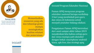 Inisiatif
Paman APiQ
Edutuber sejak 2008 berbagi
edukasi matematika dengan
subscriber mencapai 500 ribu.
Inisiatif Program Edutuber Nasional
Paman APIQ menyusun program
edutuber nasional berupa workshop
3 hari yang membekali para guru
dan siswa di Indonesia untuk
menjadi youtuber bidang edukasi.
Pengalaman Paman APIQ berevolusi
dari awal sampai akhir tahun 2019
meyakinkan kita bahwa setiap guru
dan siswa mampu jadi edutuber
dengan bekal: smartphone android
biasa, apk free, dan strategi apiq.
Memanfaatkan
resources yang ada
dan teknologi gratis
mampu
meningkatkan
kualitas edukasi
dan pemerataan.
 