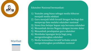Manfaat
Edutuber Nasional bermanfaat:
1) Youtube yang biasa sebagai media hiburan
menjadi media edukasi
2) Guru menjadi lebih kreatif dengan berbagi dan
menyerap ilmu melalui edutuber nasional
3) Siswa bisa belajar kapan saja bersama edutuber
4) Menambah devisa Negara dengan income dolar
5) Menambah pendapatan guru edutuber
6) Membuka lapangan kerja bagi yang
mengembangkan edutuber
7) Media komunikasi kreatif terbuka untuk
mengembangkan pendidikan nasional
 