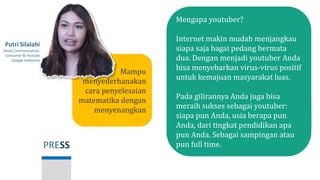 PRESS
Putri Silalahi
Head Communication,
Consumer & Youtube
Google Indonesia
Mengapa youtuber?
Internet makin mudah menjangkau
siapa saja bagai pedang bermata
dua. Dengan menjadi youtuber Anda
bisa menyebarkan virus-virus positif
untuk kemajuan masyarakat luas.
Pada gilirannya Anda juga bisa
meraih sukses sebagai youtuber:
siapa pun Anda, usia berapa pun
Anda, dari tingkat pendidikan apa
pun Anda. Sebagai sampingan atau
pun full time.
Mampu
menyederhanakan
cara penyelesaian
matematika dengan
menyenangkan
 