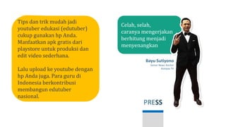 PRESS
Bayu Sutiyono
Senior News Anchor
Kompas TV
Celah, selah,
caranya mengerjakan
berhitung menjadi
menyenangkan
Tips dan trik mudah jadi
youtuber edukasi (edutuber)
cukup gunakan hp Anda.
Manfaatkan apk gratis dari
playstore untuk produksi dan
edit video sederhana.
Lalu upload ke youtube dengan
hp Anda juga. Para guru di
Indonesia berkontribusi
membangun edutuber
nasional.
 