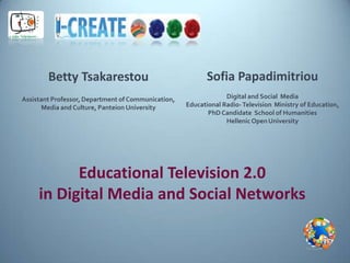 Betty Tsakarestou                                  Sofia Papadimitriou
Assistant Professor, Department of Communication,                Digital and Social Media
       Media and Culture, Panteion University       Educational Radio- Television Ministry of Education,
                                                           PhD Candidate School of Humanities
                                                                 Hellenic Open University




           Educational Television 2.0
     in Digital Media and Social Networks
 