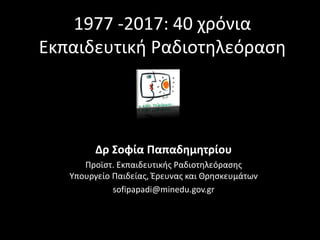 1977 -2017: 40 χρόνια
Εκπαιδευτική Ραδιοτηλεόραση
Δρ Σοφία Παπαδημητρίου
Προϊστ. Εκπαιδευτικής Ραδιοτηλεόρασης
Υπουργείο Παιδείας, Έρευνας και Θρησκευμάτων
sofipapadi@minedu.gov.gr
 