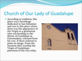 Church of Our Lady of Guadalupe  According to tradition, this place was a hermitage dedicated to San Sebastian and was in this place where there was the appearance of the Virgin to a gentleman who was heading to the Shrine of Guadalupe in Extremadura, released from his vow, if there ordered to paint its image. From the moment they worship the Virgin of Guadalupe, patroness of the city today.  