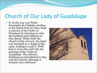 Church of Our Lady of Guadalupe  D. In the year 1527 Pedro Fernández de Córdoba, brother of the fourth Earl of Cabra, built a convent of the Order of Preachers by choosing to raise the building land adjacent to that shrine. When built the church of the convent, the latter was included as a chapel of the same, leading to early S. XVIII had to move the wall with the painting of the Virgin of Guadalupe. The convent building was demolished in 1855 and the Church, although it remains very reformed.  