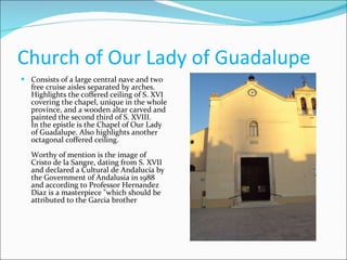 Church of Our Lady of Guadalupe  Consists of a large central nave and two free cruise aisles separated by arches. Highlights the coffered ceiling of S. XVI covering the chapel, unique in the whole province, and a wooden altar carved and painted the second third of S. XVIII.  In the epistle is the Chapel of Our Lady of Guadalupe. Also highlights another octagonal coffered ceiling.  Worthy of mention is the image of Cristo de la Sangre, dating from S. XVII and declared a Cultural de Andalucía by the Government of Andalusia in 1988 and according to Professor Hernandez Diaz is a masterpiece "which should be attributed to the Garcia brother 