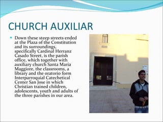 CHURCH AUXILIAR Down these steep streets ended at the Plaza of the Constitution and its surroundings, specifically Cardinal Herranz Casado Street, is the parish office, which together with auxiliary church Santa Maria Maggiore, the classrooms, a library and the oratorio form Interparroquial Catechetical Center San Jose in which Christian trained children, adolescents, youth and adults of the three parishes in our area. 