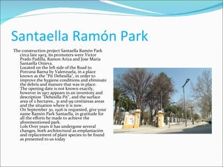 Santaella Ramón Park  The construction project Santaella Ramón Park circa late 1903, its promoters were Victor Prado Padilla, Ramon Ariza and Jose Maria Santaella Onieva. Located on the left side of the Road to Porcuna Baena by Valenzuela, in a place known as the "Pit Dehesilla", in order to improve the hygiene conditions and eliminate the debris and manure that was in place. The opening date is not known exactly, however in 1917 appears in an inventory and description "Dehesilla Pit", and the surface area of 2 hectares., 31 and 99 centiáreas areas and the situation where it is now. On September 30, 1926 is requested, give your name Ramón Park Santaella, in gratitude for all the efforts he made to achieve the aforementioned park. Lols Over years it has undergone several changes, both architectural as emplantación and replacement of plant species to be found as presented to us today 