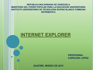 REPUBLICA BOLIVARIANA DE VENEZUELA
MINISTERIO DEL PODER POPULAR PARA LA EDUCACION UNIVERSITARIA
INSTITUTO UNIVERSITARIO DE TECNOLOGIA RUFINO BLANCO FOMBONA
INFORMATICA
INTERNET EXPLORER
PROFESORA:
CAROLINA LOPEZ
GUATIRE, MARZO DE 2015
 