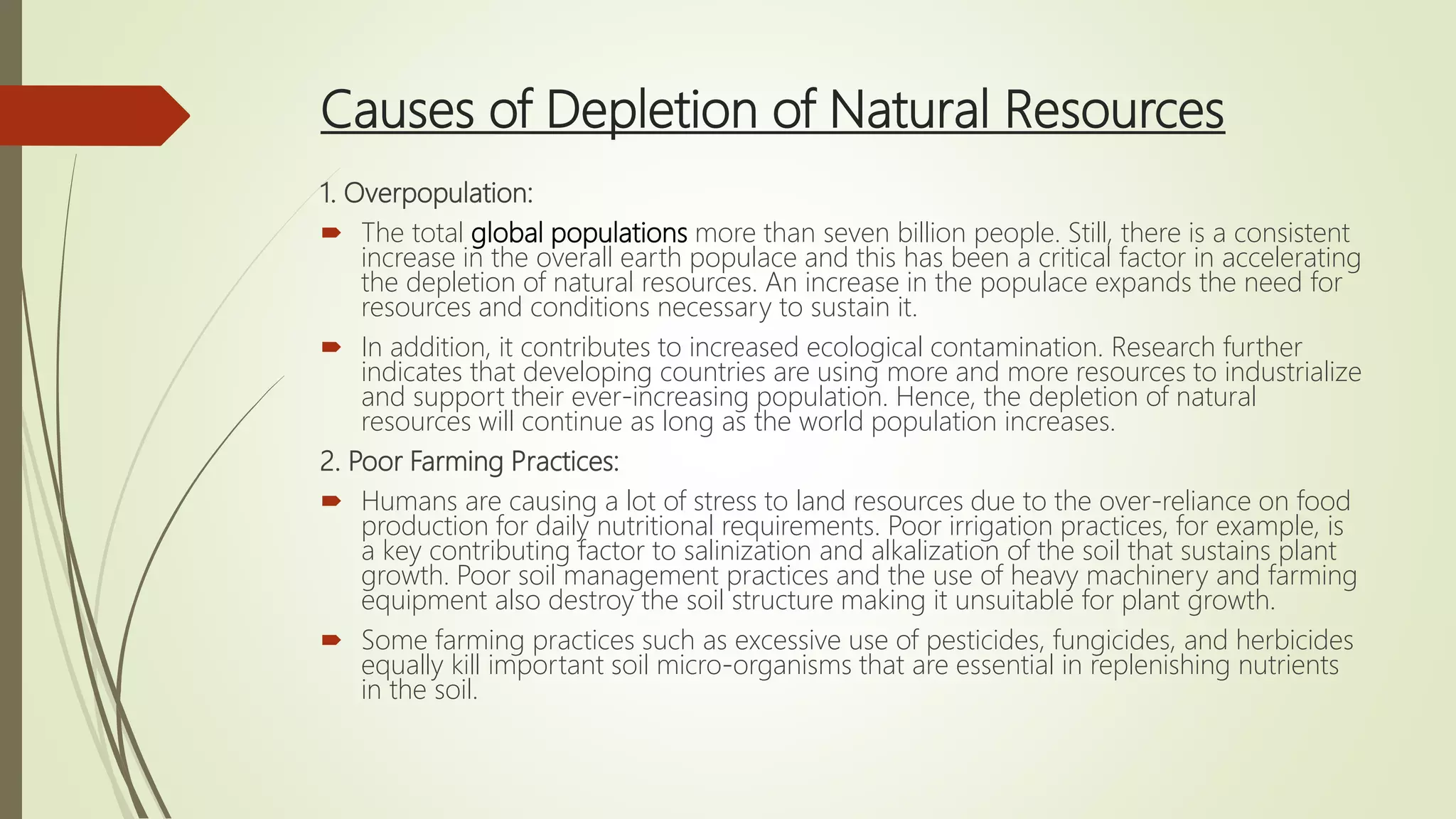 Causes of Depletion of Natural Resources
1. Overpopulation:
 The total global populations more than seven billion people. Still, there is a consistent
increase in the overall earth populace and this has been a critical factor in accelerating
the depletion of natural resources. An increase in the populace expands the need for
resources and conditions necessary to sustain it.
 In addition, it contributes to increased ecological contamination. Research further
indicates that developing countries are using more and more resources to industrialize
and support their ever-increasing population. Hence, the depletion of natural
resources will continue as long as the world population increases.
2. Poor Farming Practices:
 Humans are causing a lot of stress to land resources due to the over-reliance on food
production for daily nutritional requirements. Poor irrigation practices, for example, is
a key contributing factor to salinization and alkalization of the soil that sustains plant
growth. Poor soil management practices and the use of heavy machinery and farming
equipment also destroy the soil structure making it unsuitable for plant growth.
 Some farming practices such as excessive use of pesticides, fungicides, and herbicides
equally kill important soil micro-organisms that are essential in replenishing nutrients
in the soil.
 