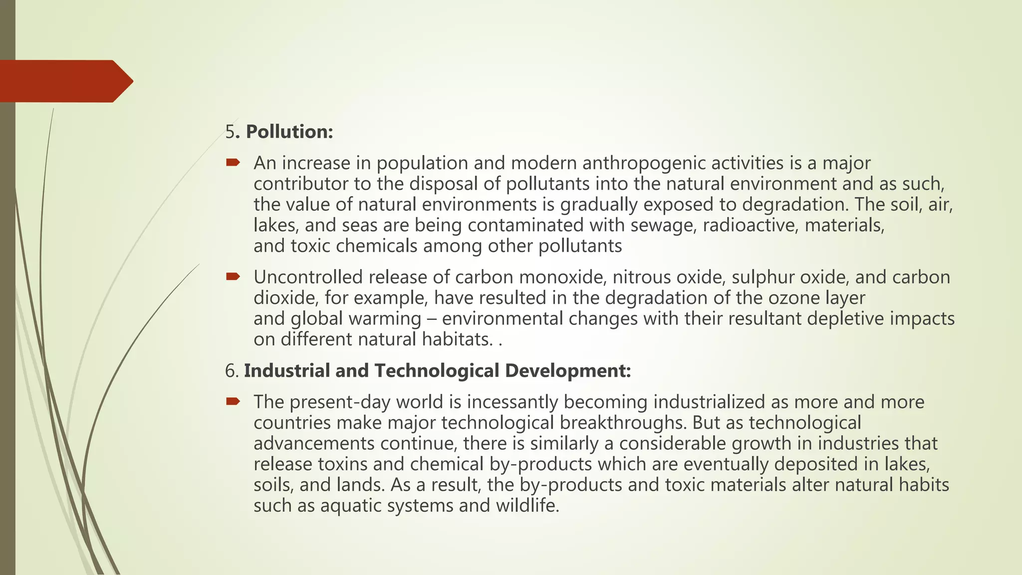 5. Pollution:
 An increase in population and modern anthropogenic activities is a major
contributor to the disposal of pollutants into the natural environment and as such,
the value of natural environments is gradually exposed to degradation. The soil, air,
lakes, and seas are being contaminated with sewage, radioactive, materials,
and toxic chemicals among other pollutants
 Uncontrolled release of carbon monoxide, nitrous oxide, sulphur oxide, and carbon
dioxide, for example, have resulted in the degradation of the ozone layer
and global warming – environmental changes with their resultant depletive impacts
on different natural habitats. .
6. Industrial and Technological Development:
 The present-day world is incessantly becoming industrialized as more and more
countries make major technological breakthroughs. But as technological
advancements continue, there is similarly a considerable growth in industries that
release toxins and chemical by-products which are eventually deposited in lakes,
soils, and lands. As a result, the by-products and toxic materials alter natural habits
such as aquatic systems and wildlife.
 