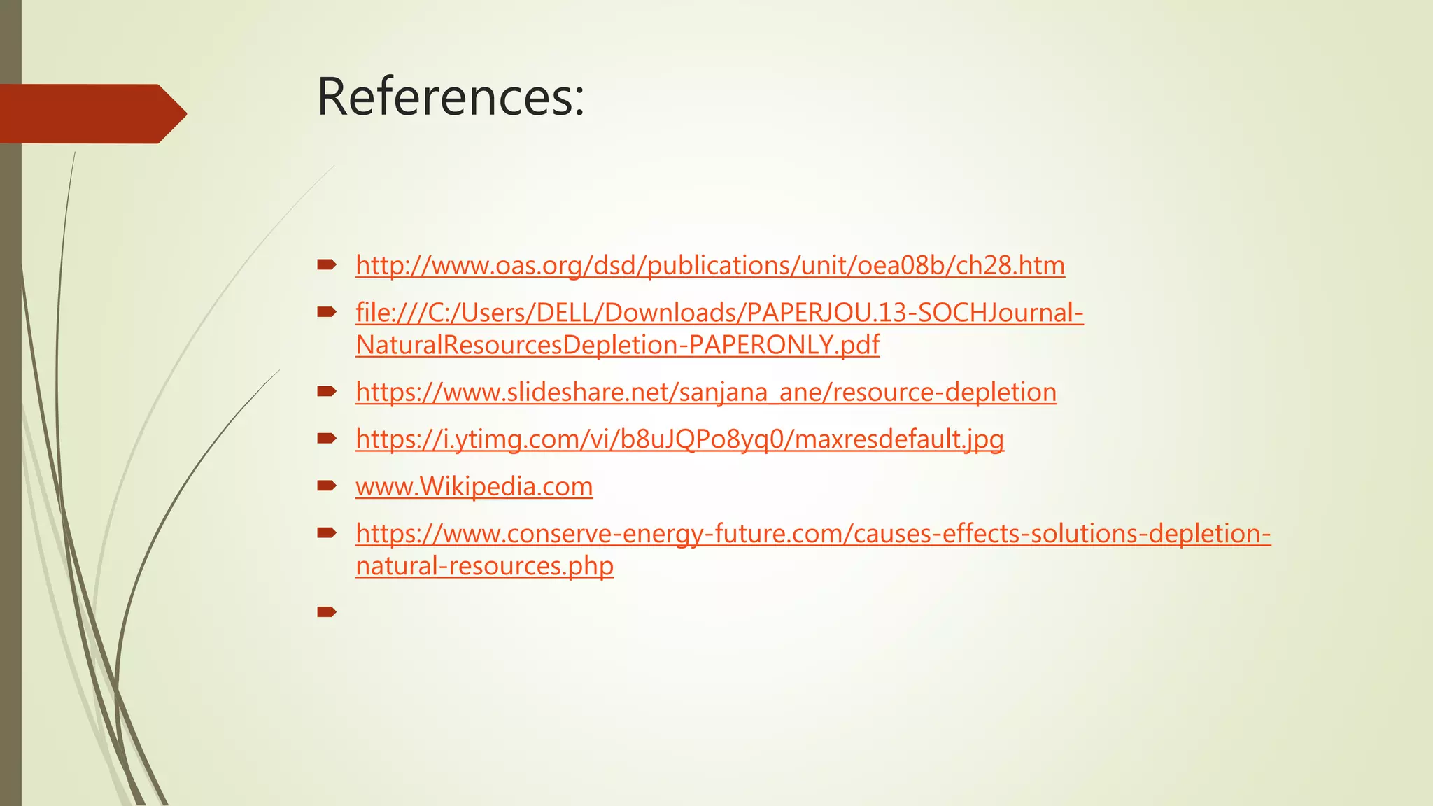 References:
 http://www.oas.org/dsd/publications/unit/oea08b/ch28.htm
 file:///C:/Users/DELL/Downloads/PAPERJOU.13-SOCHJournal-
NaturalResourcesDepletion-PAPERONLY.pdf
 https://www.slideshare.net/sanjana_ane/resource-depletion
 https://i.ytimg.com/vi/b8uJQPo8yq0/maxresdefault.jpg
 www.Wikipedia.com
 https://www.conserve-energy-future.com/causes-effects-solutions-depletion-
natural-resources.php

 