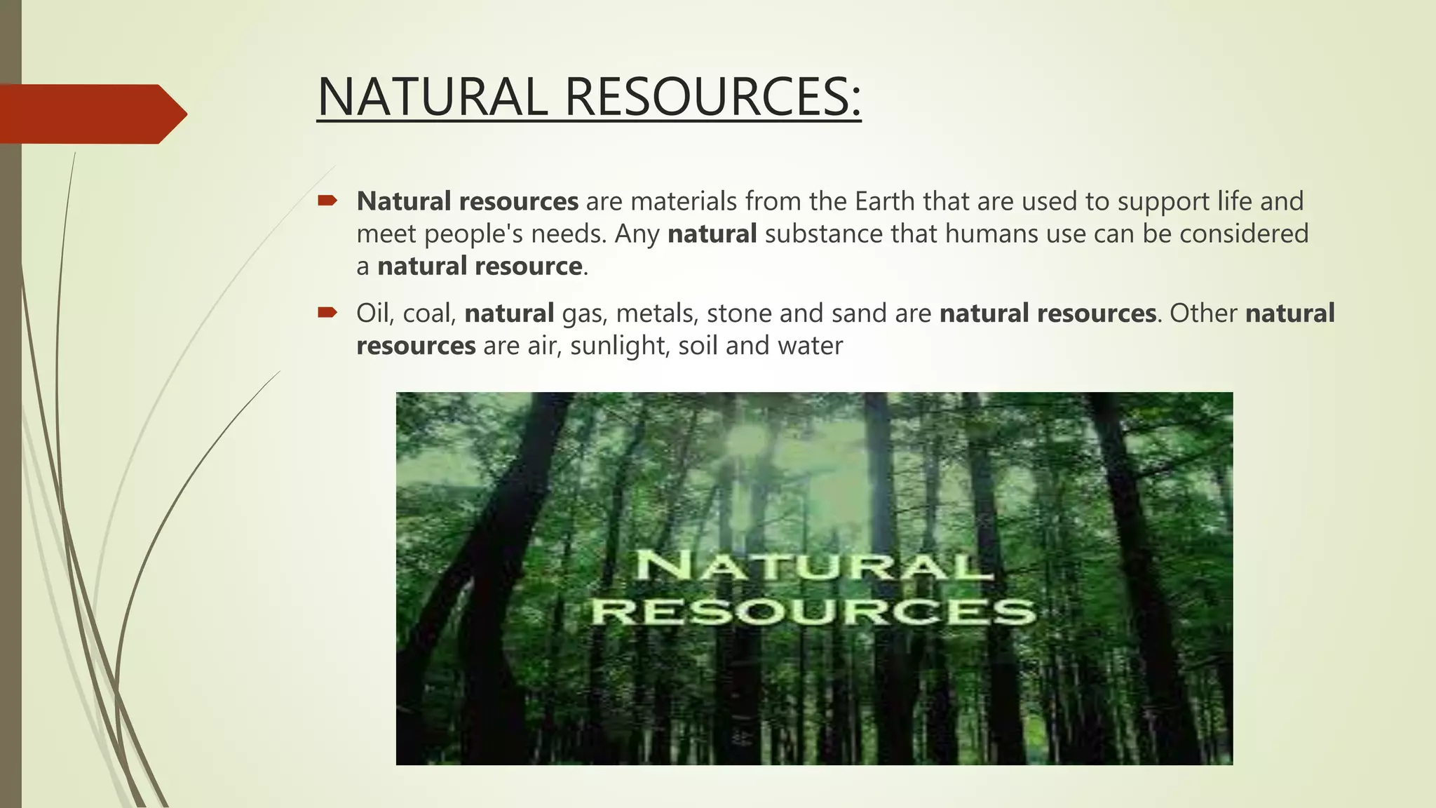 NATURAL RESOURCES:
 Natural resources are materials from the Earth that are used to support life and
meet people's needs. Any natural substance that humans use can be considered
a natural resource.
 Oil, coal, natural gas, metals, stone and sand are natural resources. Other natural
resources are air, sunlight, soil and water
 