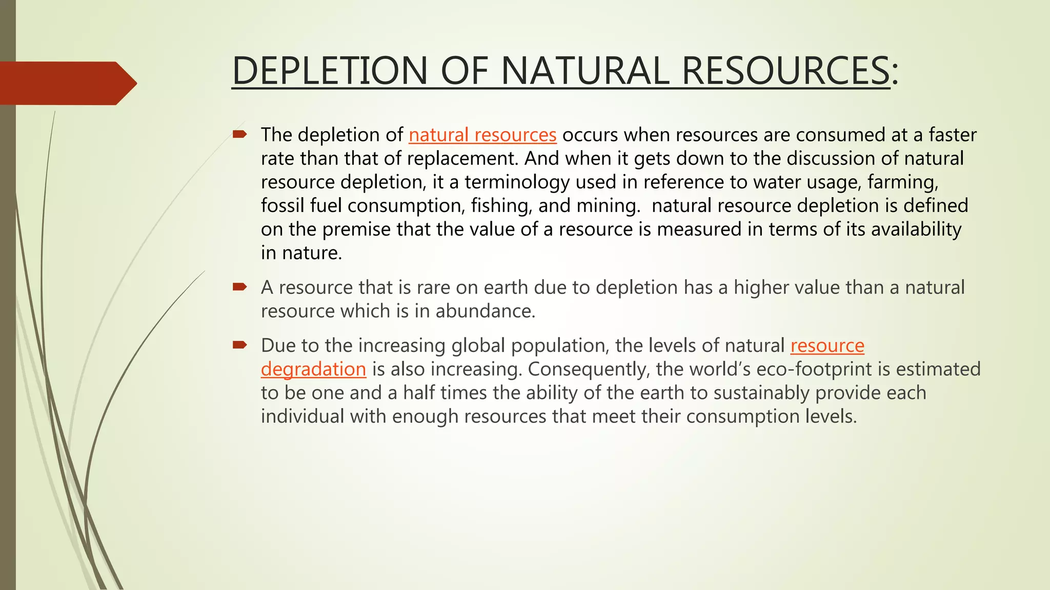DEPLETION OF NATURAL RESOURCES:
 The depletion of natural resources occurs when resources are consumed at a faster
rate than that of replacement. And when it gets down to the discussion of natural
resource depletion, it a terminology used in reference to water usage, farming,
fossil fuel consumption, fishing, and mining. natural resource depletion is defined
on the premise that the value of a resource is measured in terms of its availability
in nature.
 A resource that is rare on earth due to depletion has a higher value than a natural
resource which is in abundance.
 Due to the increasing global population, the levels of natural resource
degradation is also increasing. Consequently, the world’s eco-footprint is estimated
to be one and a half times the ability of the earth to sustainably provide each
individual with enough resources that meet their consumption levels.
 
