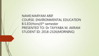 NAME:MARYAM ARIF
COURSE: ENVIRONMENTAL EDUCATION
B.S.ED(Hons)5th semester
PRESENTED TO: Dr TAYYABA M. AKRAM
STUDENT ID: 2018-2326(MORNING)
 