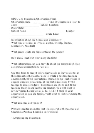 EDUU 350 Classroom Observation Form
Observation Date ___________Time of Observation (start to
end): ________________ School Location
(City/State)___________________
School Name ___________________________ Teacher
________________________ Grade Level
_________________________________
Information about the School and Community
What type of school is it? (e.g. public, private, charter,
Montessori, Waldorf)
What grade levels are represented at the school?
How many teachers? How many students?
What information can you provide about the community? (See
assignment description for details)
Use this form to record your observations as they relate to: a)
the approaches the teacher uses to create a positive learning
environment, b) the instructional strategies the teacher uses to
engage students in learning, c) the techniques used by the
teacher to assess students’ knowledge and skills and d) the
learning theories applied by the teacher. You will want to
review Ormrod, chapters 2, 3, 12, 13 & 14 prior to your
observation so you are familiar with what to look for during the
observation.
What evidence did you see?
Provide specific examples that illustrate what the teacher did.
Creating a Positive Learning Environment
· Arranging the Classroom
 