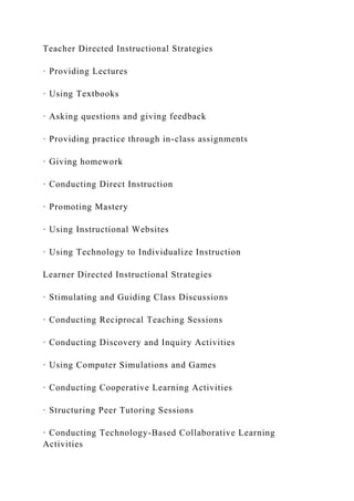 Teacher Directed Instructional Strategies
· Providing Lectures
· Using Textbooks
· Asking questions and giving feedback
· Providing practice through in-class assignments
· Giving homework
· Conducting Direct Instruction
· Promoting Mastery
· Using Instructional Websites
· Using Technology to Individualize Instruction
Learner Directed Instructional Strategies
· Stimulating and Guiding Class Discussions
· Conducting Reciprocal Teaching Sessions
· Conducting Discovery and Inquiry Activities
· Using Computer Simulations and Games
· Conducting Cooperative Learning Activities
· Structuring Peer Tutoring Sessions
· Conducting Technology-Based Collaborative Learning
Activities
 