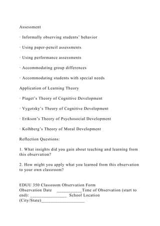 Assessment
· Informally observing students’ behavior
· Using paper-pencil assessments
· Using performance assessments
· Accommodating group differences
· Accommodating students with special needs
Application of Learning Theory
· Piaget’s Theory of Cognitive Development
· Vygotsky’s Theory of Cognitive Development
· Erikson’s Theory of Psychosocial Development
· Kolhberg’s Theory of Moral Development
Reflection Questions:
1. What insights did you gain about teaching and learning from
this observation?
2. How might you apply what you learned from this observation
to your own classroom?
EDUU 350 Classroom Observation Form
Observation Date ___________Time of Observation (start to
end): ________________ School Location
(City/State)___________________
 