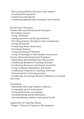 · Discussing problems privately with students
· Teaching self-regulation
· Conferring with parents
· Conducting planned and systematic interventions
Instructional Strategies
Teacher Directed Instructional Strategies
· Providing Lectures
· Using Textbooks
· Asking questions and giving feedback
· Providing practice through in-class assignments
· Giving homework
· Conducting Direct Instruction
· Promoting Mastery
· Using Instructional Websites
· Using Technology to Individualize Instruction
Learner Directed Instructional Strategies
· Stimulating and Guiding Class Discussions
· Conducting Reciprocal Teaching Sessions
· Conducting Discovery and Inquiry Activities
· Using Computer Simulations and Games
· Conducting Cooperative Learning Activities
· Structuring Peer Tutoring Sessions
· Conducting Technology-Based Collaborative Learning
Activities
Assessment
· Informally observing students’ behavior
· Using paper-pencil assessments
· Using performance assessments
· Accommodating group differences
· Accommodating students with special needs
Application of Learning Theory
· Piaget’s Theory of Cognitive Development
 