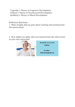 · Vygotsky’s Theory of Cognitive Development
· Erikson’s Theory of Psychosocial Development
· Kolhberg’s Theory of Moral Development
Reflection Questions:
1. What insights did you gain about teaching and learning from
this observation?
2. How might you apply what you learned from this observation
to your own classroom?
 