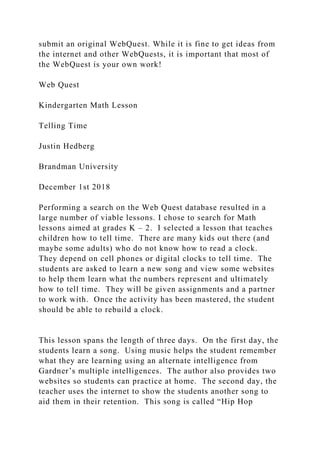 submit an original WebQuest. While it is fine to get ideas from
the internet and other WebQuests, it is important that most of
the WebQuest is your own work!
Web Quest
Kindergarten Math Lesson
Telling Time
Justin Hedberg
Brandman University
December 1st 2018
Performing a search on the Web Quest database resulted in a
large number of viable lessons. I chose to search for Math
lessons aimed at grades K – 2. I selected a lesson that teaches
children how to tell time. There are many kids out there (and
maybe some adults) who do not know how to read a clock.
They depend on cell phones or digital clocks to tell time. The
students are asked to learn a new song and view some websites
to help them learn what the numbers represent and ultimately
how to tell time. They will be given assignments and a partner
to work with. Once the activity has been mastered, the student
should be able to rebuild a clock.
This lesson spans the length of three days. On the first day, the
students learn a song. Using music helps the student remember
what they are learning using an alternate intelligence from
Gardner’s multiple intelligences. The author also provides two
websites so students can practice at home. The second day, the
teacher uses the internet to show the students another song to
aid them in their retention. This song is called “Hip Hop
 