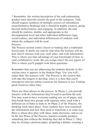 * Remember, the written description of the end/culminating
product must describe clearly the goal of the webquest. Task
should require synthesis of multiple sources of information
(transformative thinking) and it should be highly creative, going
beyond memorization, and engaging. In addition, the task
should be realistic, doable, and appropriate to the
developmental level and other individual differences (age,
social/culture, and individual differences) of students with
whom the webquest will be used.
Process:
The Process section comes closest to looking like a traditional
lesson plan. It spells out step by step what the learners will do,
how they'll interact with you, each other, and with information.
This is where you take advantage of your knowledge of how to
craft collaborative work. Do you assign roles? Do you jigsaw it?
This is where you'll grapple with those questions.
Remember that you are addressing the students directly in this
section since it appears in the Student Page. Use 'you will'
rather than 'the learners will'. The Process is the section that
will take the longest to develop, since it is here that you'll
intersperse relevant online resources for learners to use. Finding
good resources takes time.
There are three phases to the process. In Phase 1, you provide
learners with the information they'll need to perform the task.
You may want to have everyone reading one set of pages, and
then break them into groups with separate roles, each with a
different set of links to look at. In Phase 2 of the Process, the
thinking work takes place. Your students have now examined
the information and now they need to transform it in some way.
Here is where they play with ideas, make decisions, and so on.
In the last Phase of the Process, learners actually produce
something that reflects the thinking they did in Phase 2. They
may be writing a position paper, preparing a debate, creating a
 