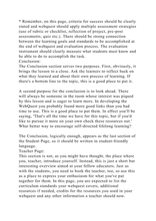 * Remember, on this page, criteria for success should be clearly
stated and webquest should apply multiple assessment strategies
(use of rubric or checklist, reflection of project, pre-post
assessments, quiz etc.). There should be strong connection
between the learning goals and standards to be accomplished at
the end of webquest and evaluation process. The evaluation
instrument should clearly measure what students must know and
be able to do to accomplish the task.
Conclusion:
The Conclusion section serves two purposes. First, obviously, it
brings the lesson to a close. Ask the learners to reflect back on
what they learned and about their own process of learning. If
there's a bottom line to the topic, this is a good place to put it.
A second purpose for the conclusion is to look ahead. There
will always be someone in the room whose interest was piqued
by this lesson and is eager to learn more. In developing the
WebQuest you probably found more good links than you had
time to use. This is a good place to put them. In effect you'll be
saying, 'That's all the time we have for this topic, but if you'd
like to pursue it more on your own check these resources out.'
What better way to encourage self-directed lifelong learning?
The Conclusion, logically enough, appears as the last section of
the Student Page, so it should be written in student-friendly
language.
Teacher Page:
This section is not, as you might have thought, the place where
you, teacher, introduce yourself. Instead, this is just a short but
interesting overview aimed at your fellow educators. Just as
with the students, you need to hook the teacher, too, so use this
as a place to express your enthusiasm for what you've put
together for them. In this page, you are expected to list the
curriculum standards your webquest covers, additional
resources if needed, credits for the resources you used in your
webquest and any other information a teacher should now.
 
