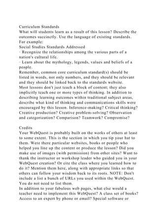 Curriculum Standards
What will students learn as a result of this lesson? Describe the
outcomes succinctly. Use the language of existing standards.
For example:
Social Studies Standards Addressed
· Recognize the relationships among the various parts of a
nation's cultural life.
· Learn about the mythology, legends, values and beliefs of a
people.
Remember, common core curriculum standard(s) should be
listed in words, not only numbers, and they should be relevant
and they should be linked back to the standards website.
Most lessons don't just teach a block of content; they also
implicitly teach one or more types of thinking. In addition to
describing learning outcomes within traditional subject areas,
describe what kind of thinking and communications skills were
encouraged by this lesson. Inference-making? Critical thinking?
Creative production? Creative problem-solving? Observation
and categorization? Comparison? Teamwork? Compromise?
Credits
Your WebQuest is probably built on the works of others at least
to some extent. This is the section in which you tip your hat to
them. Were there particular websites, books or people who
helped you line up the content or produce the lesson? Did you
make use of images (with permission) from other sites? Want to
thank the instructor or workshop leader who guided you in your
WebQuest creation? Or cite the class where you learned how to
do it? Mention them here, along with appropriate links so that
others can follow your wisdom back to its roots. NOTE: Don't
include a list a bunch of URLs you used within the WebQuest.
You do not need to list them.
In addition to your fabulous web pages, what else would a
teacher need to implement this WebQuest? A class set of books?
Access to an expert by phone or email? Special software or
 