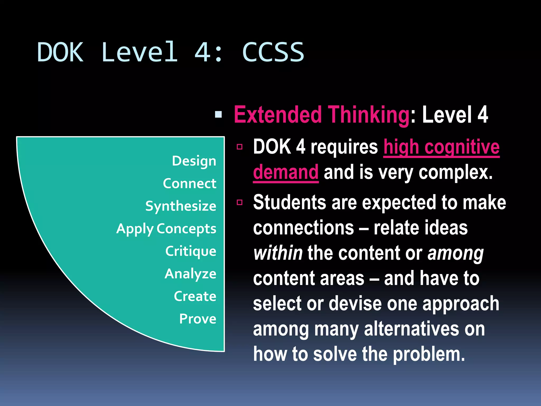 DOK Level 4: CCSS
 Extended Thinking: Level 4
 DOK 4 requires high cognitive
demand and is very complex.
 Students are expected to make
connections – relate ideas
within the content or among
content areas – and have to
select or devise one approach
among many alternatives on
how to solve the problem.
Design
Connect
Synthesize
Apply Concepts
Critique
Analyze
Create
Prove
 