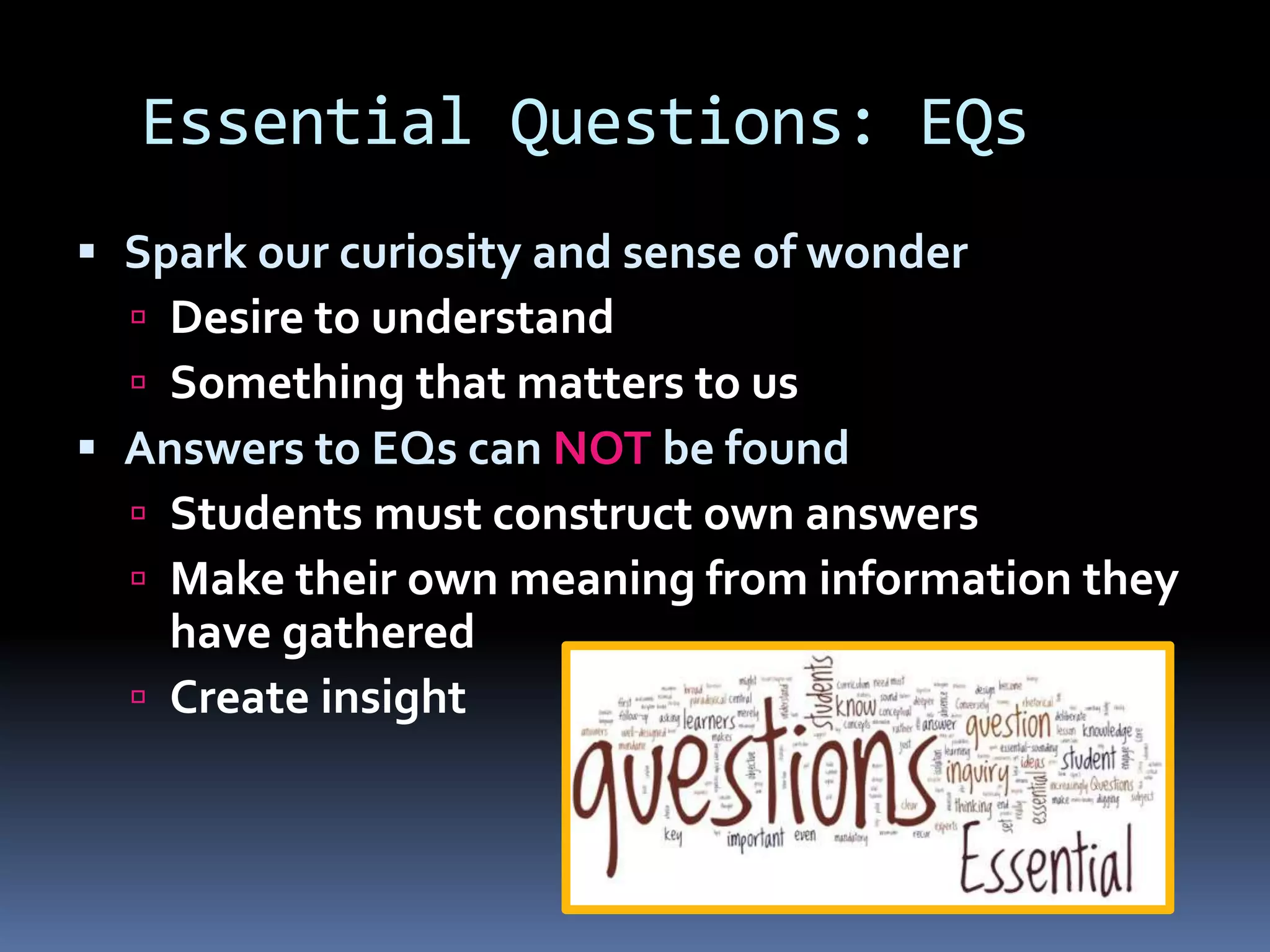 Essential Questions: EQs
 Spark our curiosity and sense of wonder
 Desire to understand
 Something that matters to us
 Answers to EQs can NOT be found
 Students must construct own answers
 Make their own meaning from information they
have gathered
 Create insight
 