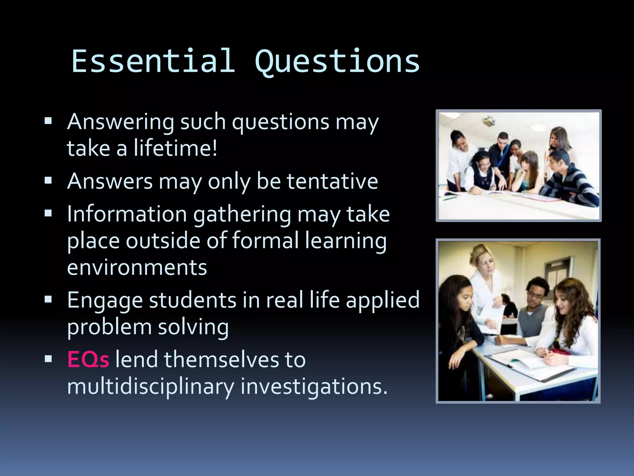 Essential Questions
 Answering such questions may
take a lifetime!
 Answers may only be tentative
 Information gathering may take
place outside of formal learning
environments
 Engage students in real life applied
problem solving
 EQs lend themselves to
multidisciplinary investigations.
 