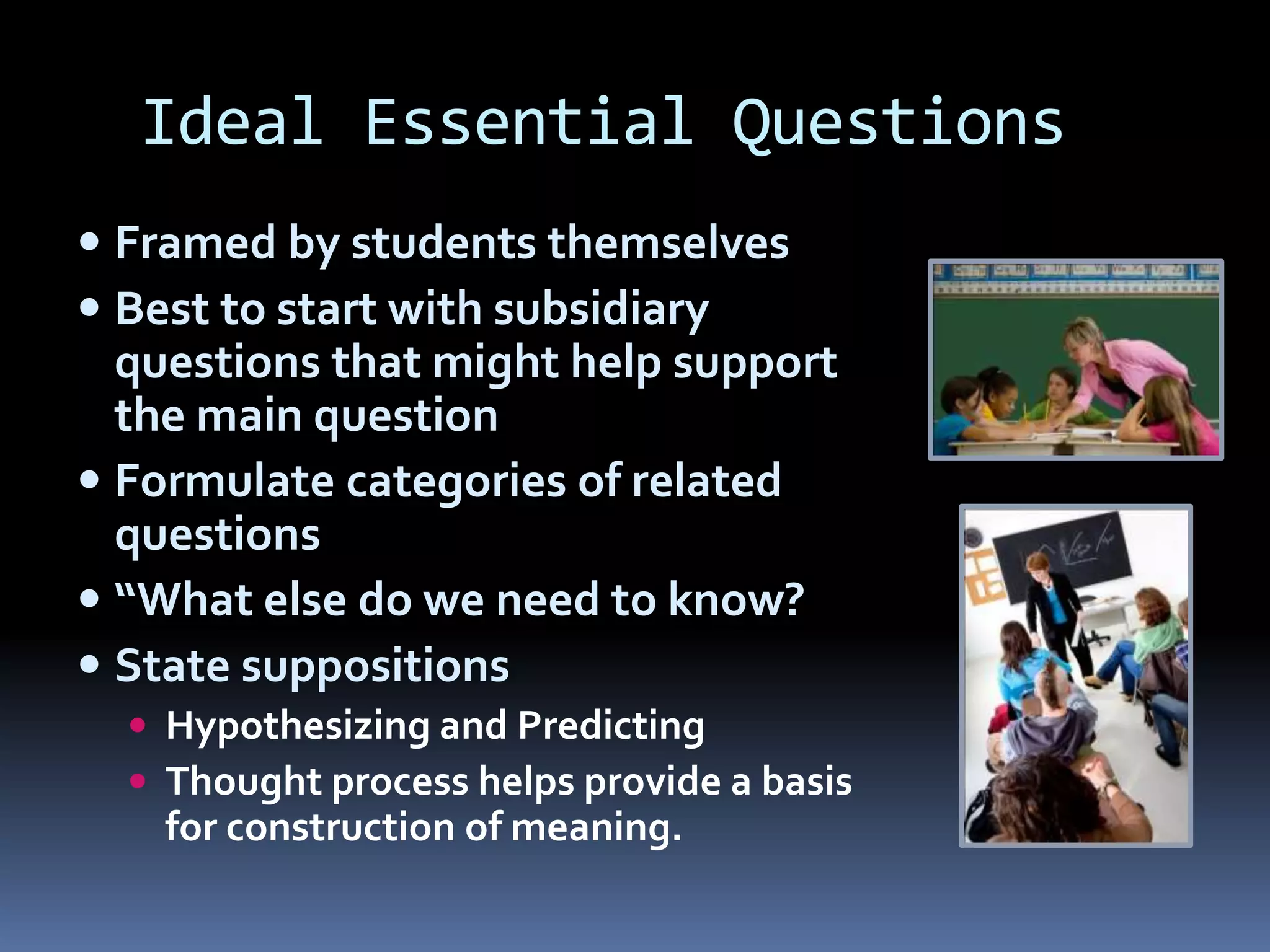 Ideal Essential Questions
 Framed by students themselves
 Best to start with subsidiary
questions that might help support
the main question
 Formulate categories of related
questions
 “What else do we need to know?
 State suppositions
 Hypothesizing and Predicting
 Thought process helps provide a basis
for construction of meaning.
 
