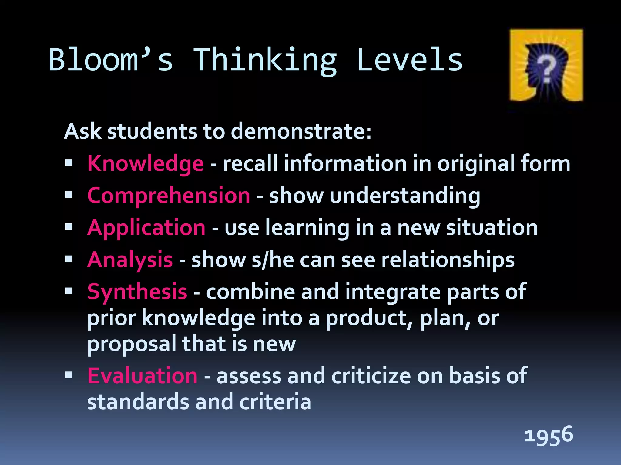 Bloom’s Thinking Levels
Ask students to demonstrate:
 Knowledge - recall information in original form
 Comprehension - show understanding
 Application - use learning in a new situation
 Analysis - show s/he can see relationships
 Synthesis - combine and integrate parts of
prior knowledge into a product, plan, or
proposal that is new
 Evaluation - assess and criticize on basis of
standards and criteria
1956
 
